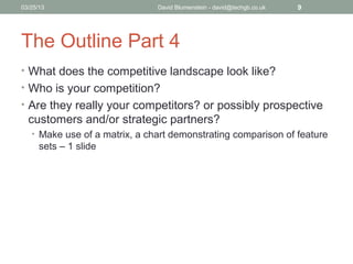 04/15/13                       David Blumenstein - david@techgb.co.uk   9




The Outline Part 4
• What does the competitive landscape look like?
• Who is your competition?
• Are they really your competitors? or possibly prospective
  customers and/or strategic partners?
   • Make use of a matrix, a chart demonstrating comparison of feature
      sets – 1 slide
 