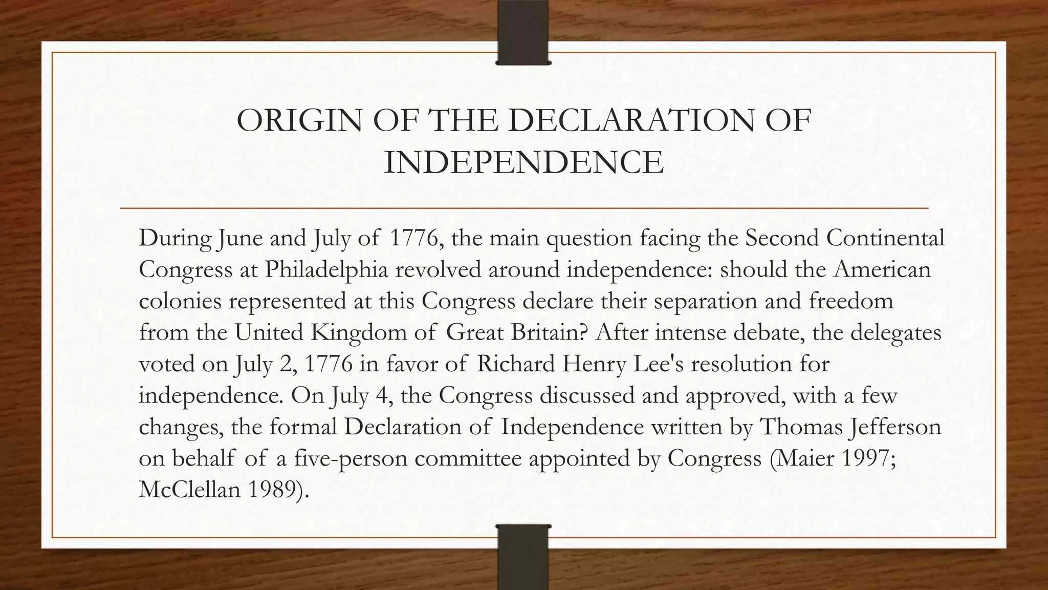 ORIGIN OF THE DECLARATION OF
                INDEPENDENCE

During June and July of 1776, the main question facing the Second Continental
Congress at Philadelphia revolved around independence: should the American
colonies represented at this Congress declare their separation and freedom
from the United Kingdom of Great Britain? After intense debate, the delegates
voted on July 2, 1776 in favor of Richard Henry Lee's resolution for
independence. On July 4, the Congress discussed and approved, with a few
changes, the formal Declaration of Independence written by Thomas Jefferson
on behalf of a five-person committee appointed by Congress (Maier 1997;
McClellan 1989).
 