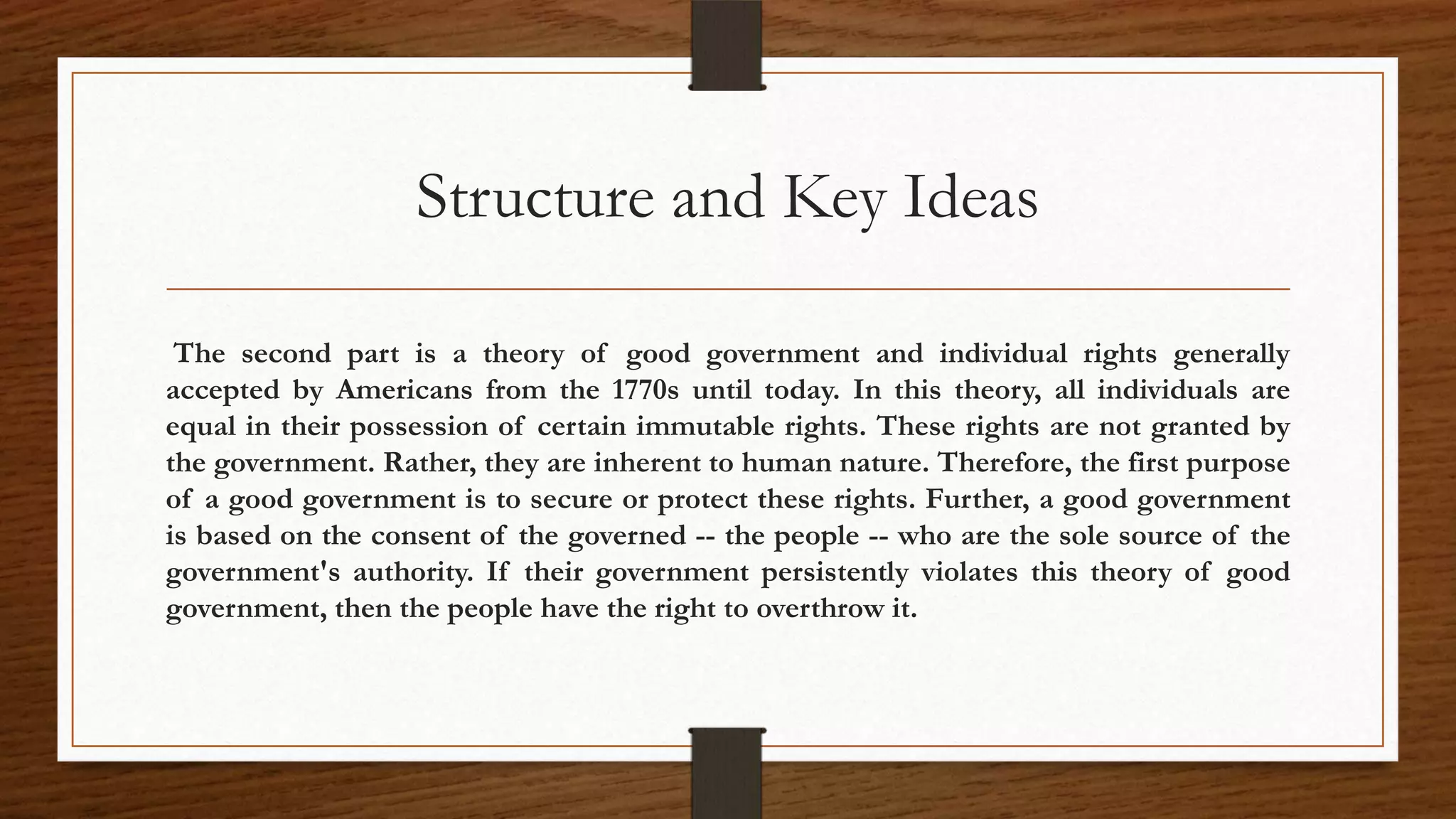 Structure and Key Ideas

 The second part is a theory of good government and individual rights generally
accepted by Americans from the 1770s until today. In this theory, all individuals are
equal in their possession of certain immutable rights. These rights are not granted by
the government. Rather, they are inherent to human nature. Therefore, the first purpose
of a good government is to secure or protect these rights. Further, a good government
is based on the consent of the governed -- the people -- who are the sole source of the
government's authority. If their government persistently violates this theory of good
government, then the people have the right to overthrow it.
 