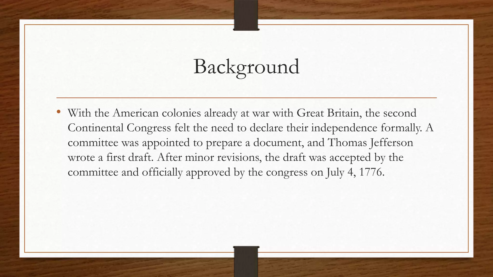 Background
• With the American colonies already at war with Great Britain, the second
  Continental Congress felt the need to declare their independence formally. A
  committee was appointed to prepare a document, and Thomas Jefferson
  wrote a first draft. After minor revisions, the draft was accepted by the
  committee and officially approved by the congress on July 4, 1776.
 