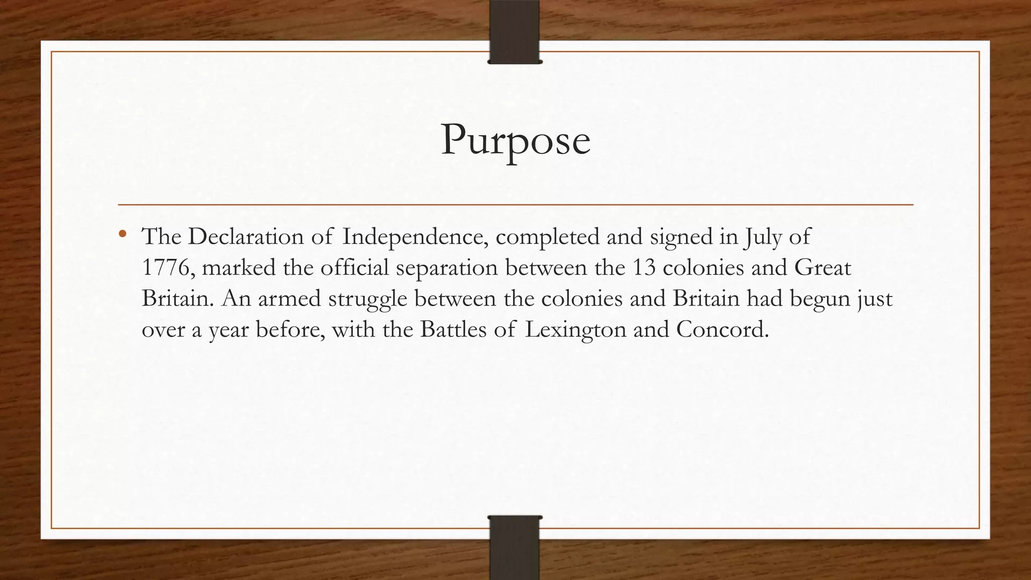 Purpose
• The Declaration of Independence, completed and signed in July of
  1776, marked the official separation between the 13 colonies and Great
  Britain. An armed struggle between the colonies and Britain had begun just
  over a year before, with the Battles of Lexington and Concord.
 