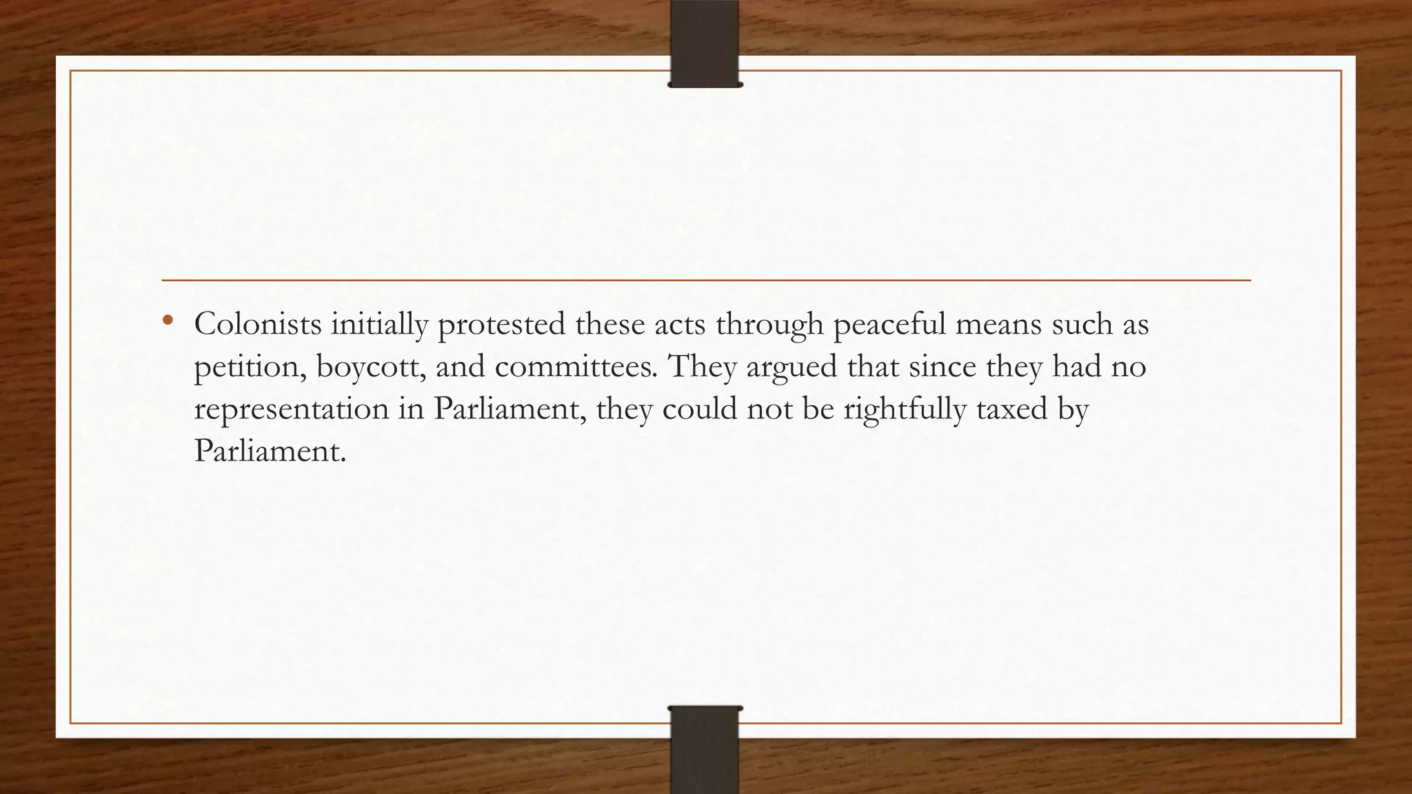 • Colonists initially protested these acts through peaceful means such as
  petition, boycott, and committees. They argued that since they had no
  representation in Parliament, they could not be rightfully taxed by
  Parliament.
 