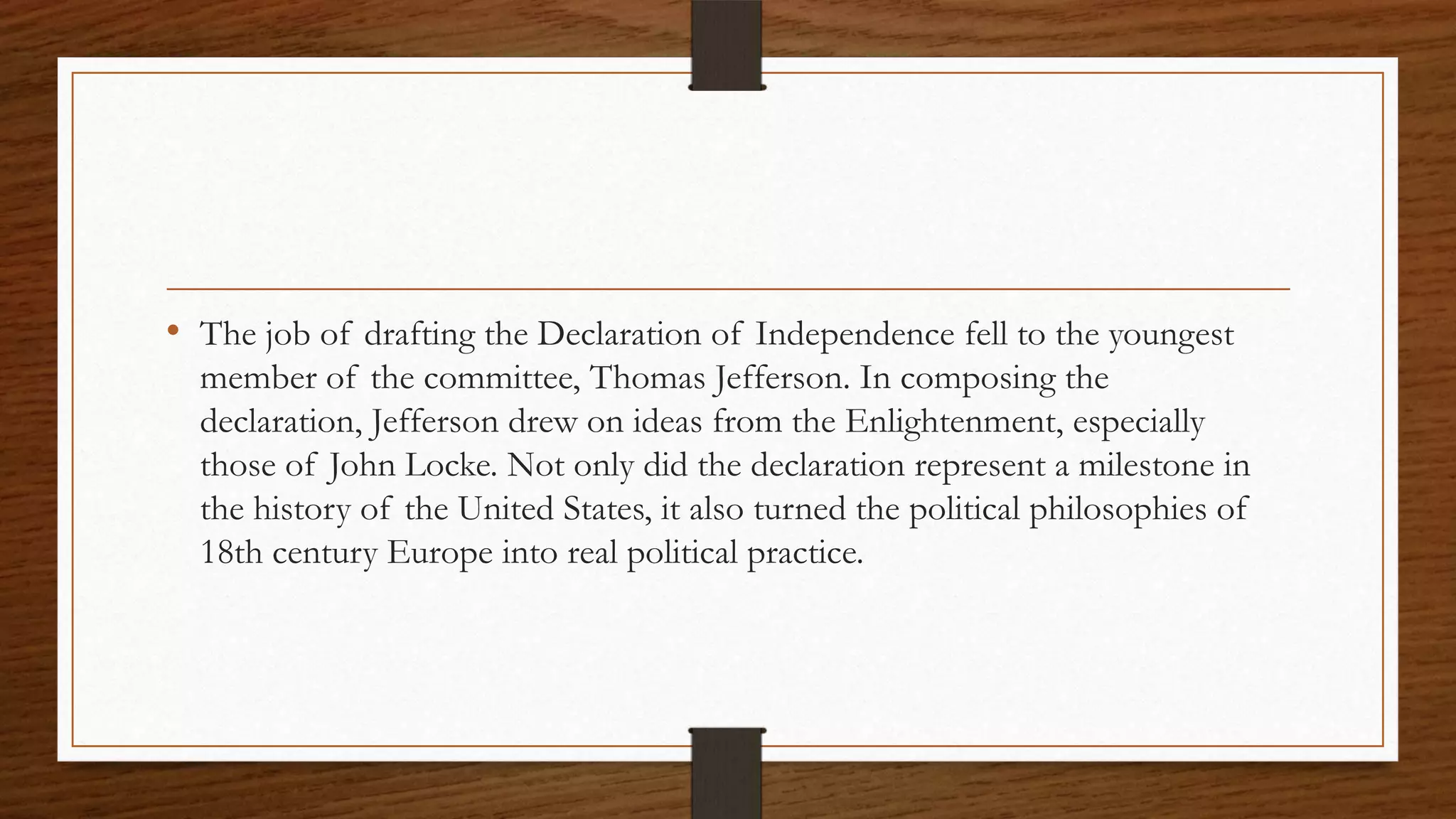 • The job of drafting the Declaration of Independence fell to the youngest
  member of the committee, Thomas Jefferson. In composing the
  declaration, Jefferson drew on ideas from the Enlightenment, especially
  those of John Locke. Not only did the declaration represent a milestone in
  the history of the United States, it also turned the political philosophies of
  18th century Europe into real political practice.
 