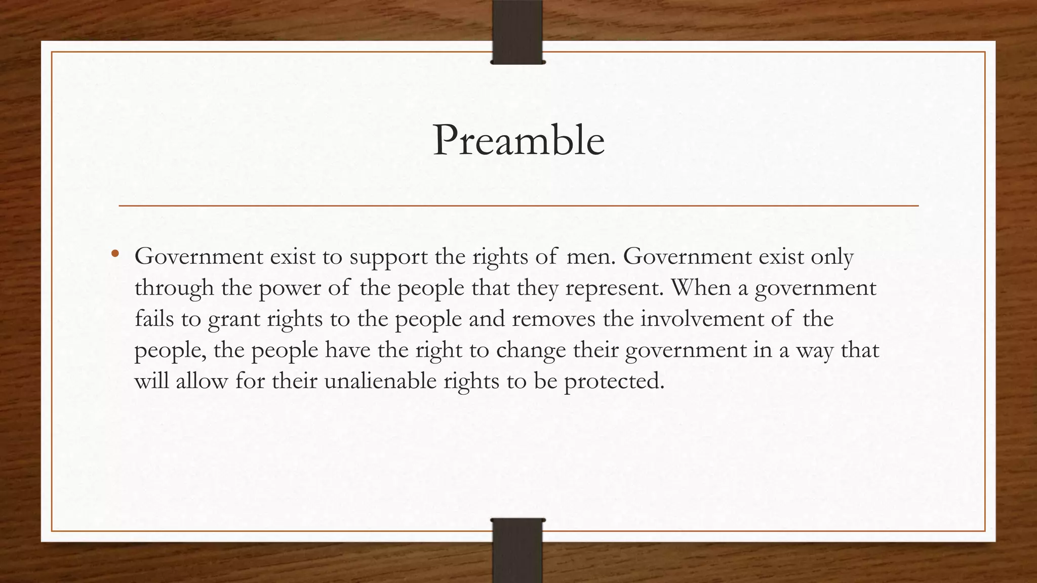 Preamble

• Government exist to support the rights of men. Government exist only
  through the power of the people that they represent. When a government
  fails to grant rights to the people and removes the involvement of the
  people, the people have the right to change their government in a way that
  will allow for their unalienable rights to be protected.
 