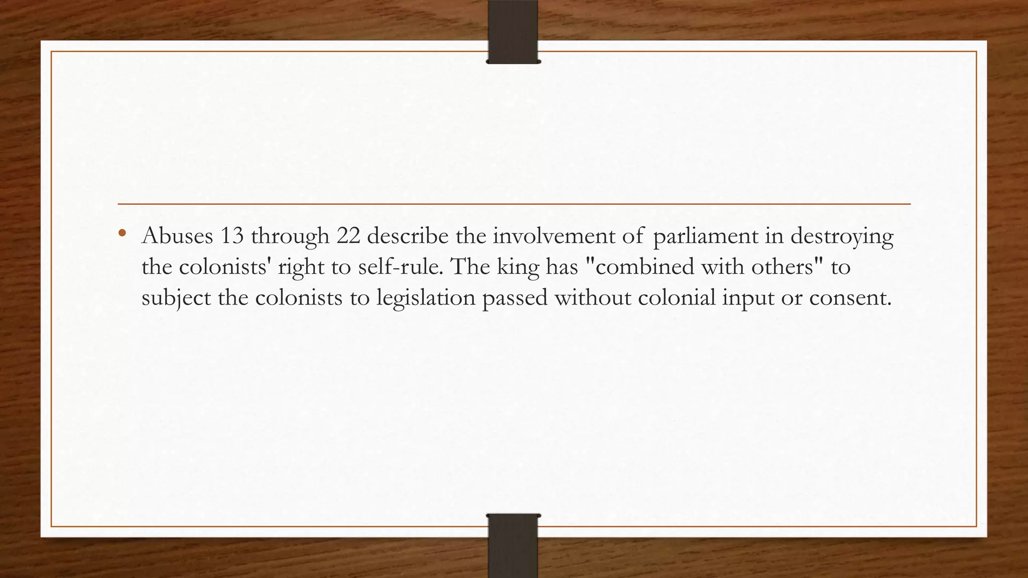 • Abuses 13 through 22 describe the involvement of parliament in destroying
  the colonists' right to self-rule. The king has "combined with others" to
  subject the colonists to legislation passed without colonial input or consent.
 