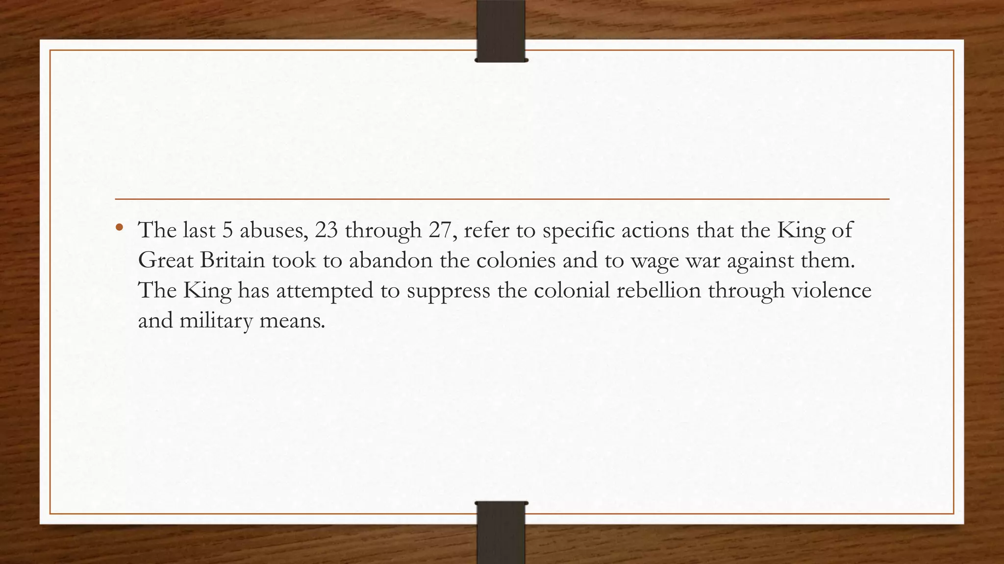 • The last 5 abuses, 23 through 27, refer to specific actions that the King of
  Great Britain took to abandon the colonies and to wage war against them.
  The King has attempted to suppress the colonial rebellion through violence
  and military means.
 