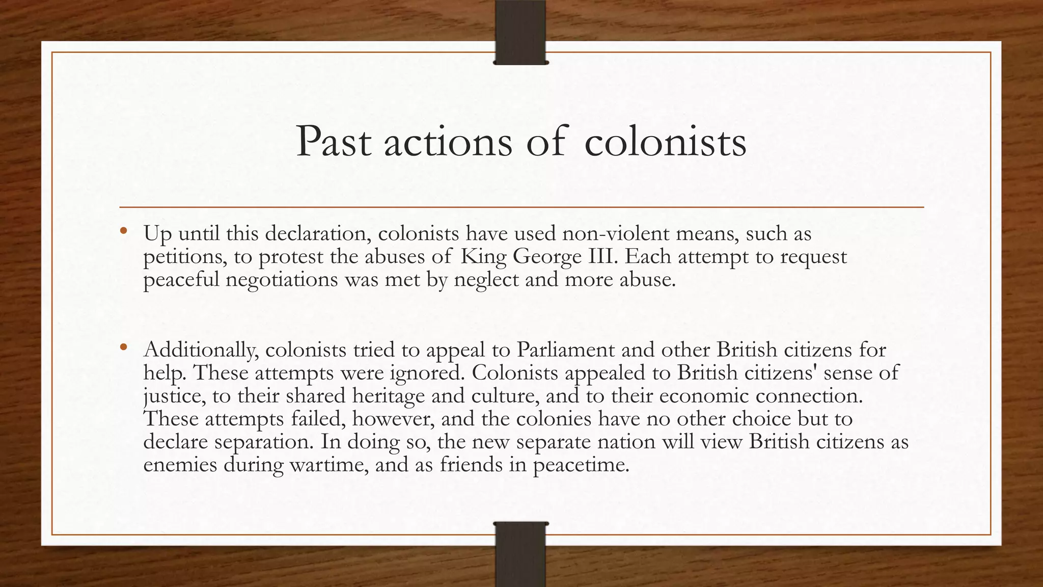 Past actions of colonists
• Up until this declaration, colonists have used non-violent means, such as
  petitions, to protest the abuses of King George III. Each attempt to request
  peaceful negotiations was met by neglect and more abuse.

• Additionally, colonists tried to appeal to Parliament and other British citizens for
  help. These attempts were ignored. Colonists appealed to British citizens' sense of
  justice, to their shared heritage and culture, and to their economic connection.
  These attempts failed, however, and the colonies have no other choice but to
  declare separation. In doing so, the new separate nation will view British citizens as
  enemies during wartime, and as friends in peacetime.
 