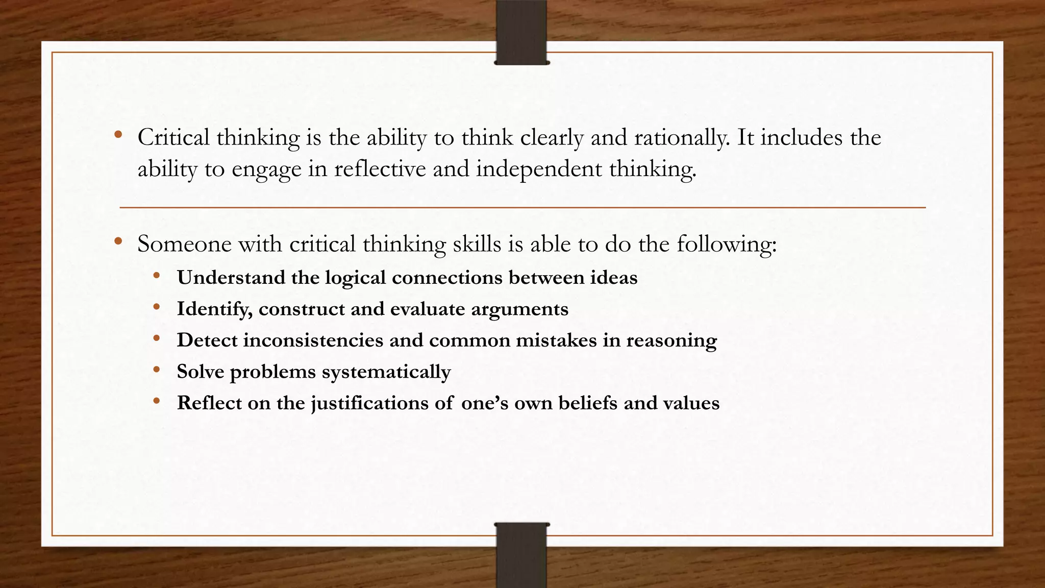 • Critical thinking is the ability to think clearly and rationally. It includes the
  ability to engage in reflective and independent thinking.

• Someone with critical thinking skills is able to do the following:
    •   Understand the logical connections between ideas
    •   Identify, construct and evaluate arguments
    •   Detect inconsistencies and common mistakes in reasoning
    •   Solve problems systematically
    •   Reflect on the justifications of one’s own beliefs and values
 