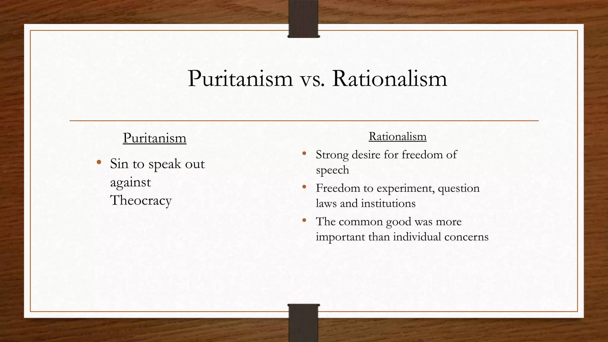Puritanism vs. Rationalism

    Puritanism                           Rationalism
                            • Strong desire for freedom of
• Sin to speak out            speech
  against                   • Freedom to experiment, question
  Theocracy                   laws and institutions
                            • The common good was more
                              important than individual concerns
 