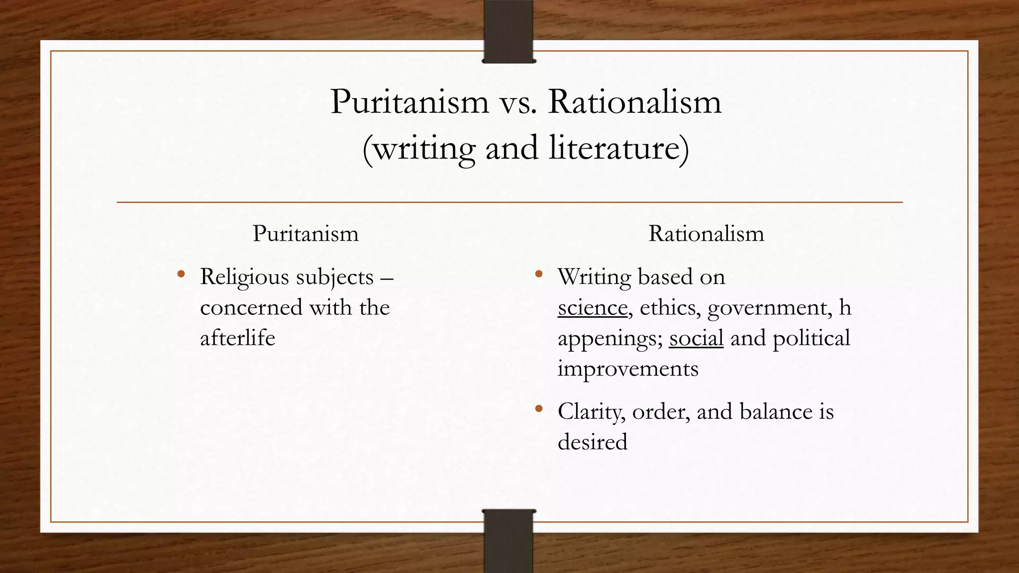 Puritanism vs. Rationalism
                 (writing and literature)

       Puritanism                       Rationalism
• Religious subjects –      • Writing based on
  concerned with the          science, ethics, government, h
  afterlife                   appenings; social and political
                              improvements
                            • Clarity, order, and balance is
                              desired
 