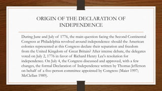 ORIGIN OF THE DECLARATION OF
                INDEPENDENCE

During June and July of 1776, the main question facing the Second Continental
Congress at Philadelphia revolved around independence: should the American
colonies represented at this Congress declare their separation and freedom
from the United Kingdom of Great Britain? After intense debate, the delegates
voted on July 2, 1776 in favor of Richard Henry Lee's resolution for
independence. On July 4, the Congress discussed and approved, with a few
changes, the formal Declaration of Independence written by Thomas Jefferson
on behalf of a five-person committee appointed by Congress (Maier 1997;
McClellan 1989).
 