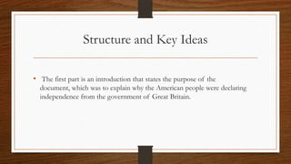 Structure and Key Ideas

• The first part is an introduction that states the purpose of the
  document, which was to explain why the American people were declaring
  independence from the government of Great Britain.
 
