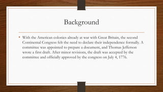 Background
• With the American colonies already at war with Great Britain, the second
  Continental Congress felt the need to declare their independence formally. A
  committee was appointed to prepare a document, and Thomas Jefferson
  wrote a first draft. After minor revisions, the draft was accepted by the
  committee and officially approved by the congress on July 4, 1776.
 