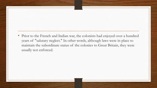 • Prior to the French and Indian war, the colonists had enjoyed over a hundred
  years of "salutary neglect." In other words, although laws were in place to
  maintain the subordinate status of the colonies to Great Britain, they were
  usually not enforced.
 