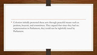 • Colonists initially protested these acts through peaceful means such as
  petition, boycott, and committees. They argued that since they had no
  representation in Parliament, they could not be rightfully taxed by
  Parliament.
 