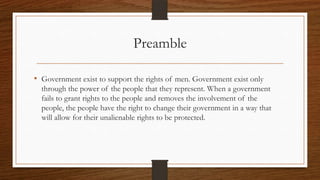 Preamble

• Government exist to support the rights of men. Government exist only
  through the power of the people that they represent. When a government
  fails to grant rights to the people and removes the involvement of the
  people, the people have the right to change their government in a way that
  will allow for their unalienable rights to be protected.
 