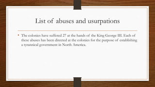 List of abuses and usurpations
• The colonies have suffered 27 at the hands of the King George III. Each of
  these abuses has been directed at the colonies for the purpose of establishing
  a tyrannical government in North America.
 