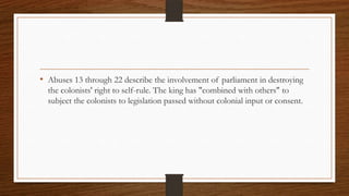 • Abuses 13 through 22 describe the involvement of parliament in destroying
  the colonists' right to self-rule. The king has "combined with others" to
  subject the colonists to legislation passed without colonial input or consent.
 