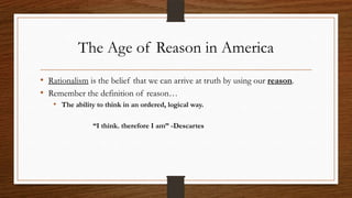 The Age of Reason in America
• Rationalism is the belief that we can arrive at truth by using our reason.
• Remember the definition of reason…
   • The ability to think in an ordered, logical way.

                “I think. therefore I am” -Descartes
 