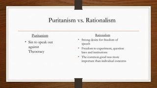 Puritanism vs. Rationalism

    Puritanism                           Rationalism
                            • Strong desire for freedom of
• Sin to speak out            speech
  against                   • Freedom to experiment, question
  Theocracy                   laws and institutions
                            • The common good was more
                              important than individual concerns
 