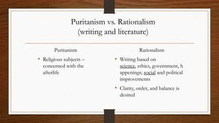 Puritanism vs. Rationalism
                 (writing and literature)

       Puritanism                       Rationalism
• Religious subjects –      • Writing based on
  concerned with the          science, ethics, government, h
  afterlife                   appenings; social and political
                              improvements
                            • Clarity, order, and balance is
                              desired
 