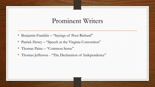 Prominent Writers
•   Benjamin Franklin – “Sayings of Poor Richard”
•   Patrick Henry – “Speech at the Virginia Convention”
•   Thomas Paine – “Common Sense”
•   Thomas Jefferson - “The Declaration of Independence”
 