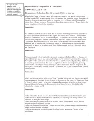 The Declaration of Independence: A Transcription
IN CONGRESS, July 4, 1776.
The unanimous Declaration of the thirteen united States of America,
When in the Course of human events, it becomes necessary for one people to dissolve the
political bands which have connected them with another, and to assume among the powers of
the earth, the separate and equal station to which the Laws of Nature and of Nature's God
entitle them, a decent respect to the opinions of mankind requires that they should declare the
causes which impel them to the separation.
Summarize:
We hold these truths to be self-evident, that all men are created equal, that they are endowed
by their Creator with certain unalienable Rights, that among these are Life, Liberty and the
pursuit of Happiness.--That to secure these rights, Governments are instituted among Men,
deriving their just powers from the consent of the governed, --That whenever any Form of
Government becomes destructive of these ends, it is the Right of the People to alter or to
abolish it, and to institute new Government, laying its foundation on such principles and
organizing its powers in such form, as to them shall seem most likely to effect their Safety
and Happiness.
Summarize:
Prudence, indeed, will dictate that Governments long established should not be changed for
light and transient causes; and accordingly all experience hath shewn, that mankind are more
disposed to suffer, while evils are sufferable, than to right themselves by abolishing the forms
to which they are accustomed. But when a long train of abuses and usurpations, pursuing
invariably the same Object evinces a design to reduce them under absolute Despotism, it is
their right, it is their duty, to throw off such Government, and to provide new Guards for their
future security.
Summarize:
--Such has been the patient sufferance of these Colonies; and such is now the necessity which
constrains them to alter their former Systems of Government. The history of the present King
of Great Britain is a history of repeated injuries and usurpations, all having in direct object
the establishment of an absolute Tyranny over these States. To prove this, let Facts be
submitted to a candid world.
Summarize:
He has refused his Assent to Laws, the most wholesome and necessary for the public good.
He has dissolved Representative Houses repeatedly, for opposing with manly firmness his
invasions on the rights of the people.
He has made Judges dependent on his Will alone, for the tenure of their offices, and the
amount and payment of their salaries.
He has erected a multitude of New Offices, and sent hither swarms of Officers to harrass our
people, and eat out their substance.
He has kept among us, in times of peace, Standing Armies without the Consent of our
legislatures.
1
Thoughts: Include
unknown words,
significance of items the
author included, why you
think they included this,
unclear points, how does
this relate to today?
 