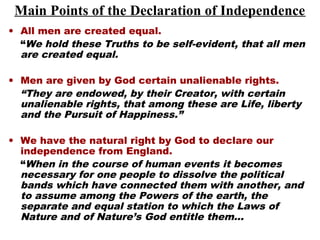 Main Points of the Declaration of Independence
• All men are created equal.
“We hold these Truths to be self-evident, that all men
are created equal.
• Men are given by God certain unalienable rights.
“They are endowed, by their Creator, with certain
unalienable rights, that among these are Life, liberty
and the Pursuit of Happiness.”
• We have the natural right by God to declare our
independence from England.
“When in the course of human events it becomes
necessary for one people to dissolve the political
bands which have connected them with another, and
to assume among the Powers of the earth, the
separate and equal station to which the Laws of
Nature and of Nature’s God entitle them…
 