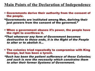 • Governments derive their authority from the consent of
the people.
“Governments are instituted among Men, deriving their
just powers from the consent of the governed.”
• When a government abuses it’s power, the people have
the right to overthrow it.
“That whenever any form of Government becomes
destructive to these ends, it is the Right of the People
to alter or to abolish it…
• The colonies tried repeatedly to compromise with King
George, but has been a tyrant.
“Such has been the patient sufferance of these Colonies;
and such is now the necessity which constrains them
to alter their former Systems of Government.
Main Points of the Declaration of Independence
 