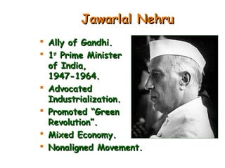 Jawarlal NehruJawarlal Nehru
 Ally of Gandhi.Ally of Gandhi.
 11stst
Prime MinisterPrime Minister
of India,of India,
1947-1964.1947-1964.
 AdvocatedAdvocated
Industrialization.Industrialization.
 Promoted “GreenPromoted “Green
Revolution”.Revolution”.
 Mixed Economy.Mixed Economy.
 Nonaligned Movement.Nonaligned Movement.
 