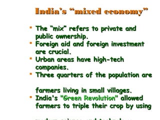  The “mix” refers to private andThe “mix” refers to private and
public ownership.public ownership.
 Foreign aid and foreign investmentForeign aid and foreign investment
are crucial.are crucial.
 Urban areas have high-techUrban areas have high-tech
companies.companies.
 Three quarters of the population areThree quarters of the population are
farmers living in small villages.farmers living in small villages.
 India'sIndia's "Green Revolution""Green Revolution" allowedallowed
farmers to triple their crop by usingfarmers to triple their crop by using
India’s “mixed economy”India’s “mixed economy”
 