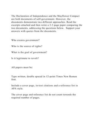 The Declaration of Independence and the Mayflower Compact
are both documents of self-government. However, the
documents demonstrate two different approaches. Read the
excerpts attached and then write a 2-3 page paper comparing the
two documents, addressing the questions below. Support your
answers with quotes from the documents.
Who creates government?
Who is the source of rights?
What is the goal of government?
Is it legitimate to revolt?
All papers must be:
Type written, double spaced in 12-point Times New Roman
font.
Include a cover page, in-text citations and a reference list in
APA style.
The cover page and reference list do not count towards the
required number of pages.
 