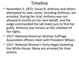 Timeline
• November 5, 1872: Susan B. Anthony and others
attempted to vote; some, including Anthony, are
arrested. During her trial, Anthony was not
allowed to testify on her own behalf, and the
judge commanded the (all male) jury to find her
guilty. Anthony was furious at this violation of
her rights.
• 1917: National American Woman Suffrage
Association officers meet with President Wilson.
• 1917: National Woman's Party began picketing
the White House. Many are arrested for their
actions.
 