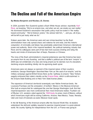The Decline and Fall of the American Empire
By Medea Benjamin and Nicolas J.S. Davies
In 2004, journalist Ron Susskind quoted a Bush White House advisor, reportedly Karl
Rove, as boasting, “We’re an empire now, and when we act, we create our own reality.”
He dismissed Susskind’s assumption that public policy must be rooted in “the reality-
based community.” “We’re history’s actors,” the advisor told him, “…and you, all of you,
will be left to just study what we do.”
Sixteen years later, the American wars and war crimes launched by the Bush
administration have only spread chaos and violence far and wide, and this historic
conjunction of criminality and failure has predictably undermined America’s international
power and authority. Back in the imperial heartland, the political marketing industry that
Rove and his colleagues were part of has had more success dividing and ruling the
hearts and minds of Americans than of Iraqis, Russians or Chinese.
The irony of the Bush administration’s imperial pretensions was that America has been
an empire from its very founding, and that a staffer’s political use of the term “empire” in
2004 was not emblematic of a new and rising empire as he claimed, but of a decadent,
declining empire stumbling blindly into its agonizing death spiral.
Americans were not always so ignorant of the imperial nature of their country’s
ambitions. George Washington described New York as “the seat of an empire,” and his
military campaign against British forces there as the “pathway to empire.” New Yorkers
eagerly embraced their state’s identity as the Empire State, which is still enshrined in
the Empire State Building and on New York State license plates.
The expansion of America’s territorial sovereignty over Native American lands, the
Louisiana Purchase and the annexation of northern Mexico in the Mexican-American
War built an empire that far outstripped the one that George Washington built. But that
imperial expansion was more controversial than most Americans realize. Fourteen out
of fifty-two U.S. senators voted against the 1848 treaty to annex most of Mexico, without
which Americans might still be visiting California, Arizona, New Mexico, Texas, Nevada,
Utah and most of Colorado as exotic Mexican travel spots.
In the full flowering of the American empire after the Second World War, its leaders
understood the skill and subtlety required to exercise imperial power in a post-colonial
world. No country fighting for independence from the U.K. or France was going to
 