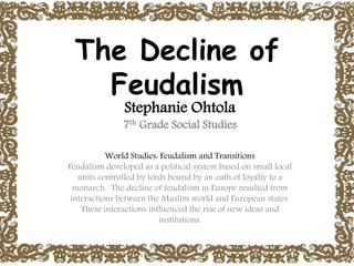 The Decline of
Feudalism
Stephanie Ohtola
7th Grade Social Studies
World Studies: Feudalism and Transitions
Feudalism developed as a political system based on small local
units controlled by lords bound by an oath of loyalty to a
monarch. The decline of feudalism in Europe resulted from
interactions between the Muslim world and European states.
These interactions influenced the rise of new ideas and
institutions.
 