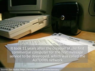 It took 11 years after the creation of the first
commercial computer for the first message
service to be developed, which was called the
AUTODIN network
Source: Dan Budiac https://www.flickr.com/photos/dansays/
 