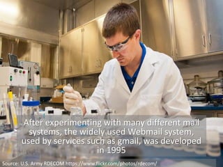 After experimenting with many different mail
systems, the widely used Webmail system,
used by services such as gmail, was developed
in 1995
Source: U.S. Army RDECOM https://www.flickr.com/photos/rdecom/
 