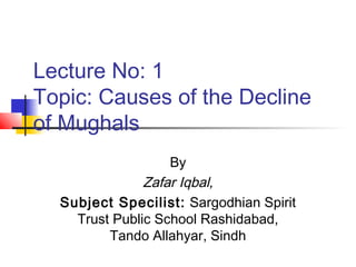 Lecture No: 1
Topic: Causes of the Decline
of Mughals
By
Zafar Iqbal,
Subject Specilist: Sargodhian Spirit
Trust Public School Rashidabad,
Tando Allahyar, Sindh
 