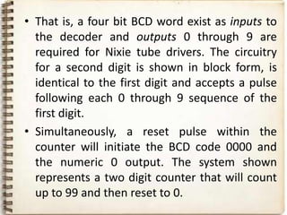 • That is, a four bit BCD word exist as inputs to
  the decoder and outputs 0 through 9 are
  required for Nixie tube drivers. The circuitry
  for a second digit is shown in block form, is
  identical to the first digit and accepts a pulse
  following each 0 through 9 sequence of the
  first digit.
• Simultaneously, a reset pulse within the
  counter will initiate the BCD code 0000 and
  the numeric 0 output. The system shown
  represents a two digit counter that will count
  up to 99 and then reset to 0.
 