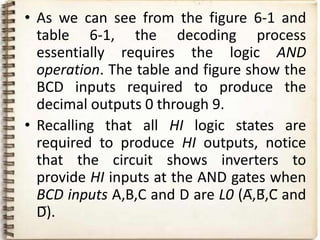• As we can see from the figure 6-1 and
  table 6-1, the decoding process
  essentially requires the logic AND
  operation. The table and figure show the
  BCD inputs required to produce the
  decimal outputs 0 through 9.
• Recalling that all HI logic states are
  required to produce HI outputs, notice
  that the circuit shows inverters to
  provide HI inputs at the AND gates when
  BCD inputs A,B,C and D are L0 (A̅,B̅,C̅ and
  D̅).
 