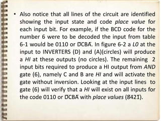 • Also notice that all lines of the circuit are identified
  showing the input state and code place value for
  each input bit. For example, if the BCD code for the
  number 6 were to be decoded the input from table
  6-1 would be 0110 or D̅CBA̅. In figure 6-2 a L0 at the
  input to INVERTERS (D) and (A)(circles) will produce
  a HI at these outputs (no circles). The remaining 2
  input bits required to produce a HI output from AND
  gate (6), namely C and B are HI and will activate the
  gate without inversion. Looking at the input lines to
  gate (6) will verify that a HI will exist on all inputs for
  the code 0110 or D̅CBA̅ with place values (8̅421̅).
 
