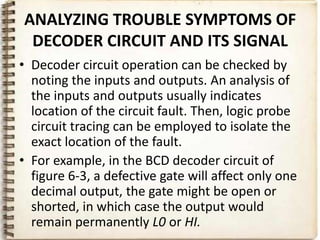 ANALYZING TROUBLE SYMPTOMS OF
 DECODER CIRCUIT AND ITS SIGNAL
• Decoder circuit operation can be checked by
  noting the inputs and outputs. An analysis of
  the inputs and outputs usually indicates
  location of the circuit fault. Then, logic probe
  circuit tracing can be employed to isolate the
  exact location of the fault.
• For example, in the BCD decoder circuit of
  figure 6-3, a defective gate will affect only one
  decimal output, the gate might be open or
  shorted, in which case the output would
  remain permanently L0 or HI.
 