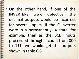 • On the other hand, if one of the
  INVERTERS were defective, the
  decimal outputs would be incorrect
  for several inputs. If the C̅ inverter
  were in a permanently HI state, for
  example, then as the BCD inputs
  proceeded through a count from 000
  to 111, we would get the outputs
  shown in table 6-3.
 