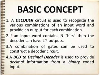 BASIC CONCEPT
1. A DECODER circuit is used to recognize the
  various combinations of an input word and
  provide an output for each combination.
2.If an input word contains N “bits” then the
  decoder can have 2N outputs.
3.A combination of gates can be used to
  construct a decoder circuit.
4.A BCD to Decimal Decoder is used to provide
  decimal information from a binary coded
  input.
 