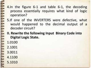 4.In the figure 6-1 and table 6-1, the decoding
   process essentially requires what kind of logic
   operation?
5.If one of the INVERTERS were defective, what
   would happened to the decimal output of a
   decoder circuit?
II. Rewrite the following Input Binary Code into
   Digital Logic State.
1.0100
2.1001
3.0011
4.1100
5.1010
 