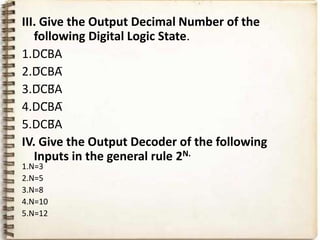 III. Give the Output Decimal Number of the
   following Digital Logic State.
1.DC̅BA
2.D̅CBA̅
3.D̅C̅B̅A
4.DC̅BA̅
5.DCB̅A
IV. Give the Output Decoder of the following
   Inputs in the general rule 2N.
1.N=3
2.N=5
3.N=8
4.N=10
5.N=12
 