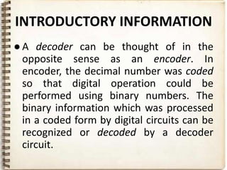 INTRODUCTORY INFORMATION
● A decoder can be thought of in the
  opposite sense as an encoder. In
  encoder, the decimal number was coded
  so that digital operation could be
  performed using binary numbers. The
  binary information which was processed
  in a coded form by digital circuits can be
  recognized or decoded by a decoder
  circuit.
 