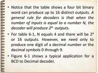 • Notice that the table shows a four bit binary
  word can produce up to 16 distinct outputs. A
  general rule for decoders is that when the
  number of inputs is equal to a number N, the
  decoder will produce 2N outputs.
• For table 6-1, N equals 4 and there will be 24
  or 16 outputs. However, we need only to
  produce one digit of a decimal number or the
  decimal symbols 0 through 9.
• Figure 6-1 shows a typical application for a
  BCD to Decimal decoder.
 