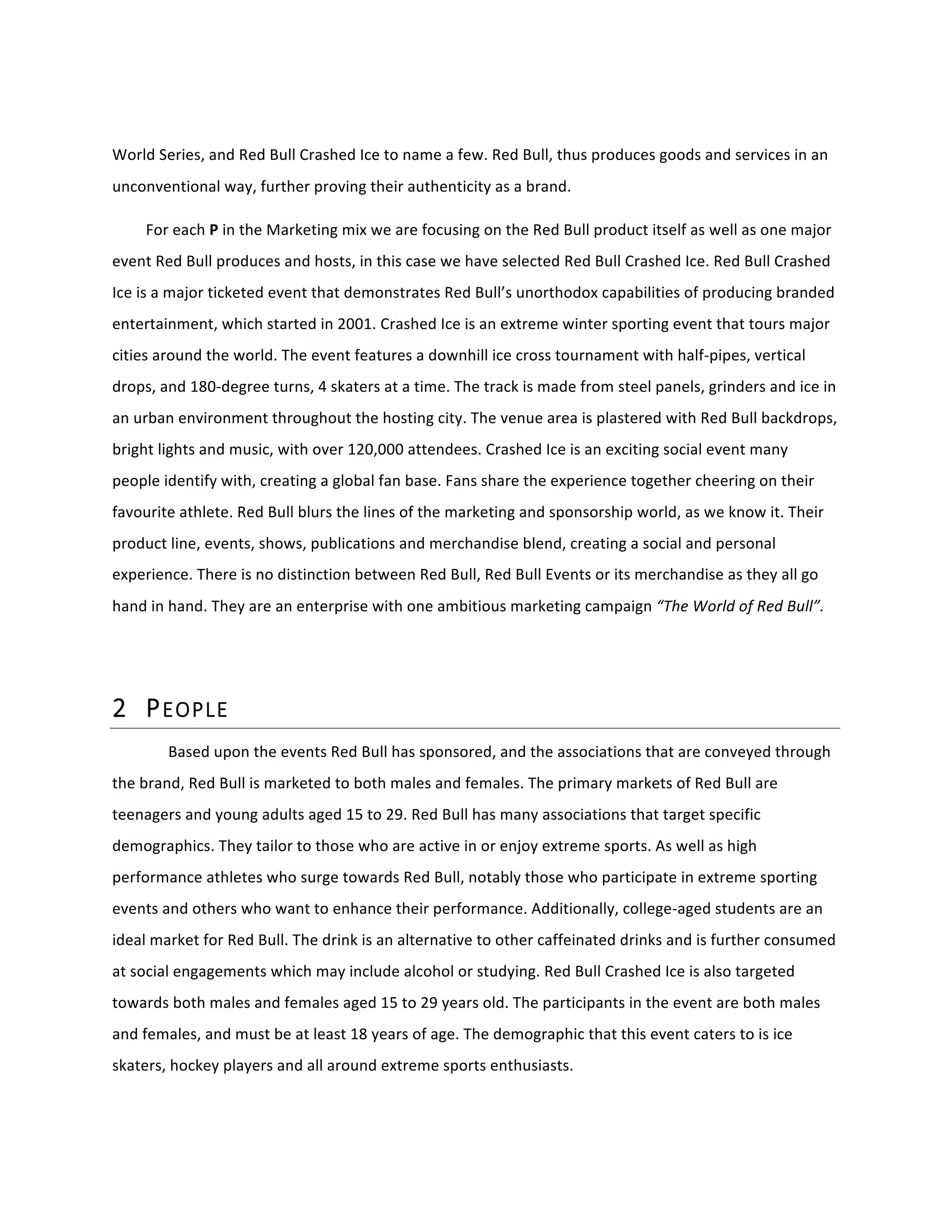  
World	
  Series,	
  and	
  Red	
  Bull	
  Crashed	
  Ice	
  to	
  name	
  a	
  few.	
  Red	
  Bull,	
  thus	
  produces	
  goods	
  and	
  services	
  in	
  an	
  
unconventional	
  way,	
  further	
  proving	
  their	
  authenticity	
  as	
  a	
  brand.	
  
For	
  each	
  P	
  in	
  the	
  Marketing	
  mix	
  we	
  are	
  focusing	
  on	
  the	
  Red	
  Bull	
  product	
  itself	
  as	
  well	
  as	
  one	
  major	
  
event	
  Red	
  Bull	
  produces	
  and	
  hosts,	
  in	
  this	
  case	
  we	
  have	
  selected	
  Red	
  Bull	
  Crashed	
  Ice.	
  Red	
  Bull	
  Crashed	
  
Ice	
  is	
  a	
  major	
  ticketed	
  event	
  that	
  demonstrates	
  Red	
  Bull’s	
  unorthodox	
  capabilities	
  of	
  producing	
  branded	
  
entertainment,	
  which	
  started	
  in	
  2001.	
  Crashed	
  Ice	
  is	
  an	
  extreme	
  winter	
  sporting	
  event	
  that	
  tours	
  major	
  
cities	
  around	
  the	
  world.	
  The	
  event	
  features	
  a	
  downhill	
  ice	
  cross	
  tournament	
  with	
  half-­‐pipes,	
  vertical	
  
drops,	
  and	
  180-­‐degree	
  turns,	
  4	
  skaters	
  at	
  a	
  time.	
  The	
  track	
  is	
  made	
  from	
  steel	
  panels,	
  grinders	
  and	
  ice	
  in	
  
an	
  urban	
  environment	
  throughout	
  the	
  hosting	
  city.	
  The	
  venue	
  area	
  is	
  plastered	
  with	
  Red	
  Bull	
  backdrops,	
  
bright	
  lights	
  and	
  music,	
  with	
  over	
  120,000	
  attendees.	
  Crashed	
  Ice	
  is	
  an	
  exciting	
  social	
  event	
  many	
  
people	
  identify	
  with,	
  creating	
  a	
  global	
  fan	
  base.	
  Fans	
  share	
  the	
  experience	
  together	
  cheering	
  on	
  their	
  
favourite	
  athlete.	
  Red	
  Bull	
  blurs	
  the	
  lines	
  of	
  the	
  marketing	
  and	
  sponsorship	
  world,	
  as	
  we	
  know	
  it.	
  Their	
  
product	
  line,	
  events,	
  shows,	
  publications	
  and	
  merchandise	
  blend,	
  creating	
  a	
  social	
  and	
  personal	
  
experience.	
  There	
  is	
  no	
  distinction	
  between	
  Red	
  Bull,	
  Red	
  Bull	
  Events	
  or	
  its	
  merchandise	
  as	
  they	
  all	
  go	
  
hand	
  in	
  hand.	
  They	
  are	
  an	
  enterprise	
  with	
  one	
  ambitious	
  marketing	
  campaign	
  “The	
  World	
  of	
  Red	
  Bull”.	
  
	
  
2 PEOPLE  
Based	
  upon	
  the	
  events	
  Red	
  Bull	
  has	
  sponsored,	
  and	
  the	
  associations	
  that	
  are	
  conveyed	
  through	
  
the	
  brand,	
  Red	
  Bull	
  is	
  marketed	
  to	
  both	
  males	
  and	
  females.	
  The	
  primary	
  markets	
  of	
  Red	
  Bull	
  are	
  
teenagers	
  and	
  young	
  adults	
  aged	
  15	
  to	
  29.	
  Red	
  Bull	
  has	
  many	
  associations	
  that	
  target	
  specific	
  
demographics.	
  They	
  tailor	
  to	
  those	
  who	
  are	
  active	
  in	
  or	
  enjoy	
  extreme	
  sports.	
  As	
  well	
  as	
  high	
  
performance	
  athletes	
  who	
  surge	
  towards	
  Red	
  Bull,	
  notably	
  those	
  who	
  participate	
  in	
  extreme	
  sporting	
  
events	
  and	
  others	
  who	
  want	
  to	
  enhance	
  their	
  performance.	
  Additionally,	
  college-­‐aged	
  students	
  are	
  an	
  
ideal	
  market	
  for	
  Red	
  Bull.	
  The	
  drink	
  is	
  an	
  alternative	
  to	
  other	
  caffeinated	
  drinks	
  and	
  is	
  further	
  consumed	
  
at	
  social	
  engagements	
  which	
  may	
  include	
  alcohol	
  or	
  studying.	
  Red	
  Bull	
  Crashed	
  Ice	
  is	
  also	
  targeted	
  
towards	
  both	
  males	
  and	
  females	
  aged	
  15	
  to	
  29	
  years	
  old.	
  The	
  participants	
  in	
  the	
  event	
  are	
  both	
  males	
  
and	
  females,	
  and	
  must	
  be	
  at	
  least	
  18	
  years	
  of	
  age.	
  The	
  demographic	
  that	
  this	
  event	
  caters	
  to	
  is	
  ice	
  
skaters,	
  hockey	
  players	
  and	
  all	
  around	
  extreme	
  sports	
  enthusiasts.	
  
 