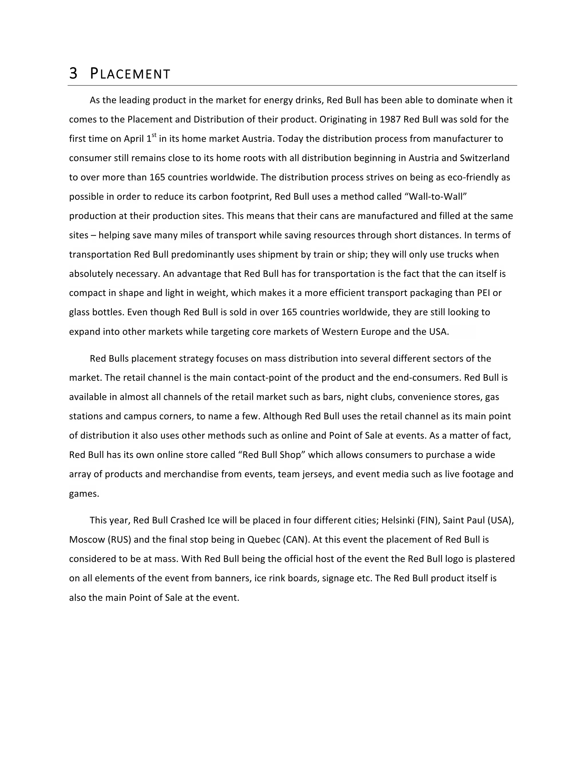 3 PLACEMENT  
As	
  the	
  leading	
  product	
  in	
  the	
  market	
  for	
  energy	
  drinks,	
  Red	
  Bull	
  has	
  been	
  able	
  to	
  dominate	
  when	
  it	
  
comes	
  to	
  the	
  Placement	
  and	
  Distribution	
  of	
  their	
  product.	
  Originating	
  in	
  1987	
  Red	
  Bull	
  was	
  sold	
  for	
  the	
  
first	
  time	
  on	
  April	
  1st
	
  in	
  its	
  home	
  market	
  Austria.	
  Today	
  the	
  distribution	
  process	
  from	
  manufacturer	
  to	
  
consumer	
  still	
  remains	
  close	
  to	
  its	
  home	
  roots	
  with	
  all	
  distribution	
  beginning	
  in	
  Austria	
  and	
  Switzerland	
  
to	
  over	
  more	
  than	
  165	
  countries	
  worldwide.	
  The	
  distribution	
  process	
  strives	
  on	
  being	
  as	
  eco-­‐friendly	
  as	
  
possible	
  in	
  order	
  to	
  reduce	
  its	
  carbon	
  footprint,	
  Red	
  Bull	
  uses	
  a	
  method	
  called	
  “Wall-­‐to-­‐Wall”	
  
production	
  at	
  their	
  production	
  sites.	
  This	
  means	
  that	
  their	
  cans	
  are	
  manufactured	
  and	
  filled	
  at	
  the	
  same	
  
sites	
  –	
  helping	
  save	
  many	
  miles	
  of	
  transport	
  while	
  saving	
  resources	
  through	
  short	
  distances.	
  In	
  terms	
  of	
  
transportation	
  Red	
  Bull	
  predominantly	
  uses	
  shipment	
  by	
  train	
  or	
  ship;	
  they	
  will	
  only	
  use	
  trucks	
  when	
  
absolutely	
  necessary.	
  An	
  advantage	
  that	
  Red	
  Bull	
  has	
  for	
  transportation	
  is	
  the	
  fact	
  that	
  the	
  can	
  itself	
  is	
  
compact	
  in	
  shape	
  and	
  light	
  in	
  weight,	
  which	
  makes	
  it	
  a	
  more	
  efficient	
  transport	
  packaging	
  than	
  PEI	
  or	
  
glass	
  bottles.	
  Even	
  though	
  Red	
  Bull	
  is	
  sold	
  in	
  over	
  165	
  countries	
  worldwide,	
  they	
  are	
  still	
  looking	
  to	
  
expand	
  into	
  other	
  markets	
  while	
  targeting	
  core	
  markets	
  of	
  Western	
  Europe	
  and	
  the	
  USA.	
  	
  	
  	
  	
  	
   	
  
Red	
  Bulls	
  placement	
  strategy	
  focuses	
  on	
  mass	
  distribution	
  into	
  several	
  different	
  sectors	
  of	
  the	
  
market.	
  The	
  retail	
  channel	
  is	
  the	
  main	
  contact-­‐point	
  of	
  the	
  product	
  and	
  the	
  end-­‐consumers.	
  Red	
  Bull	
  is	
  
available	
  in	
  almost	
  all	
  channels	
  of	
  the	
  retail	
  market	
  such	
  as	
  bars,	
  night	
  clubs,	
  convenience	
  stores,	
  gas	
  
stations	
  and	
  campus	
  corners,	
  to	
  name	
  a	
  few.	
  Although	
  Red	
  Bull	
  uses	
  the	
  retail	
  channel	
  as	
  its	
  main	
  point	
  
of	
  distribution	
  it	
  also	
  uses	
  other	
  methods	
  such	
  as	
  online	
  and	
  Point	
  of	
  Sale	
  at	
  events.	
  As	
  a	
  matter	
  of	
  fact,	
  
Red	
  Bull	
  has	
  its	
  own	
  online	
  store	
  called	
  “Red	
  Bull	
  Shop”	
  which	
  allows	
  consumers	
  to	
  purchase	
  a	
  wide	
  
array	
  of	
  products	
  and	
  merchandise	
  from	
  events,	
  team	
  jerseys,	
  and	
  event	
  media	
  such	
  as	
  live	
  footage	
  and	
  
games.	
  
This	
  year,	
  Red	
  Bull	
  Crashed	
  Ice	
  will	
  be	
  placed	
  in	
  four	
  different	
  cities;	
  Helsinki	
  (FIN),	
  Saint	
  Paul	
  (USA),	
  
Moscow	
  (RUS)	
  and	
  the	
  final	
  stop	
  being	
  in	
  Quebec	
  (CAN).	
  At	
  this	
  event	
  the	
  placement	
  of	
  Red	
  Bull	
  is	
  
considered	
  to	
  be	
  at	
  mass.	
  With	
  Red	
  Bull	
  being	
  the	
  official	
  host	
  of	
  the	
  event	
  the	
  Red	
  Bull	
  logo	
  is	
  plastered	
  
on	
  all	
  elements	
  of	
  the	
  event	
  from	
  banners,	
  ice	
  rink	
  boards,	
  signage	
  etc.	
  The	
  Red	
  Bull	
  product	
  itself	
  is	
  
also	
  the	
  main	
  Point	
  of	
  Sale	
  at	
  the	
  event.	
  
	
  
 